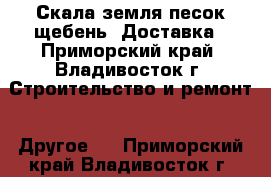 Скала земля песок щебень. Доставка - Приморский край, Владивосток г. Строительство и ремонт » Другое   . Приморский край,Владивосток г.